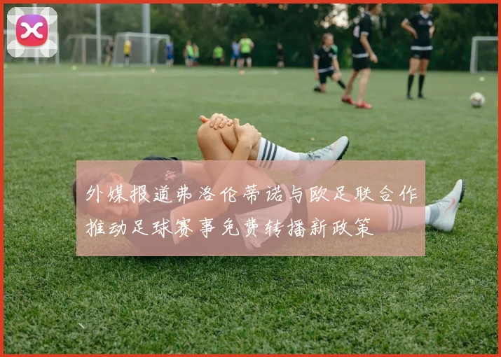外媒报道弗洛伦蒂诺与欧足联合作推动足球赛事免费转播新政策