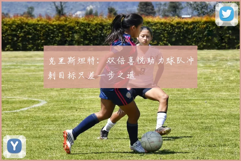 克里斯坦特：双倍喜悦助力球队冲刺目标只差一步之遥