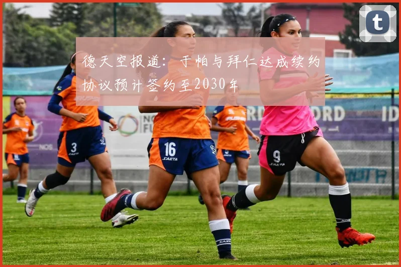 德天空报道：于帕与拜仁达成续约协议预计签约至2030年