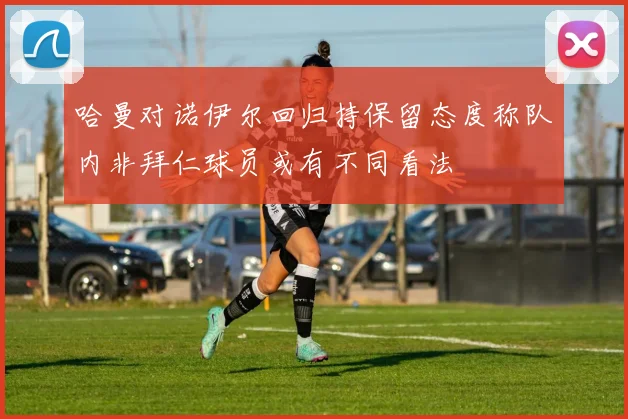 哈曼对诺伊尔回归持保留态度称队内非拜仁球员或有不同看法