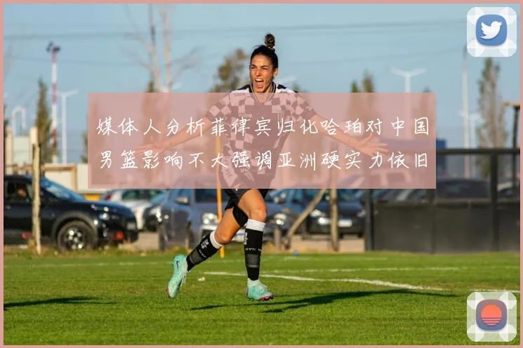 媒体人分析菲律宾归化哈珀对中国男篮影响不大强调亚洲硬实力依旧强劲