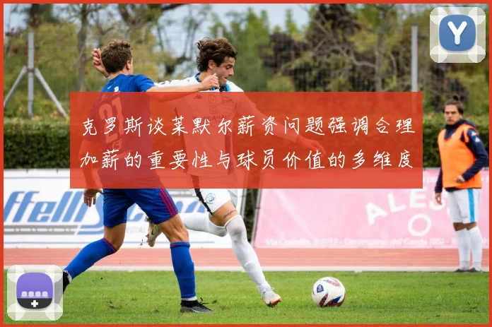 克罗斯谈莱默尔薪资问题强调合理加薪的重要性与球员价值的多维度分析